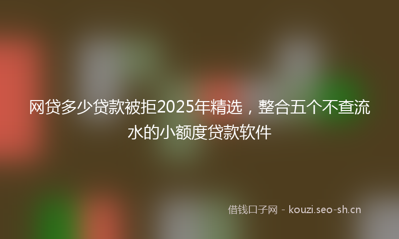 网贷多少贷款被拒2025年精选，整合五个不查流水的小额度贷款软件