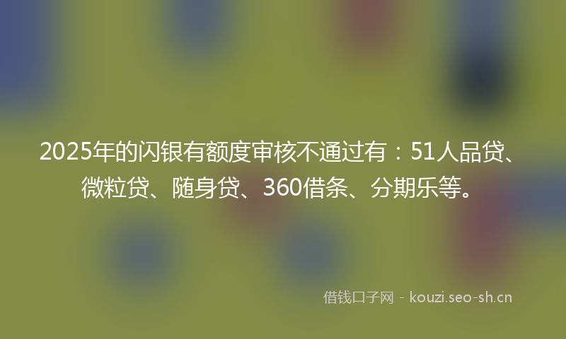 2025年的闪银有额度审核不通过有：51人品贷、微粒贷、随身贷、360借条、分期乐等。