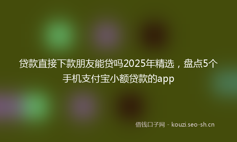 贷款直接下款朋友能贷吗2025年精选，盘点5个手机支付宝小额贷款的app