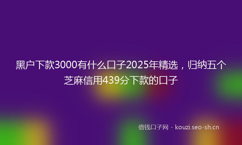 黑户下款3000有什么口子2025年精选，归纳五个芝麻信用439分下款的口子