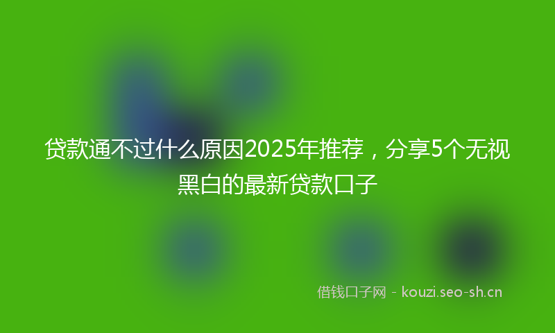 贷款通不过什么原因2025年推荐，分享5个无视黑白的最新贷款口子