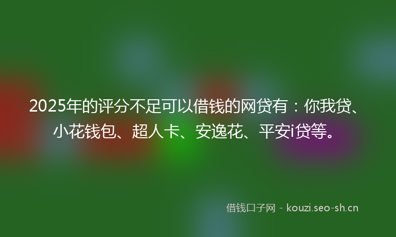 2025年的评分不足可以借钱的网贷有：你我贷、小花钱包、超人卡、安逸花、平安i贷等。