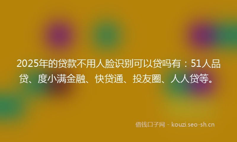 2025年的贷款不用人脸识别可以贷吗有：51人品贷、度小满金融、快贷通、投友圈、人人贷等。