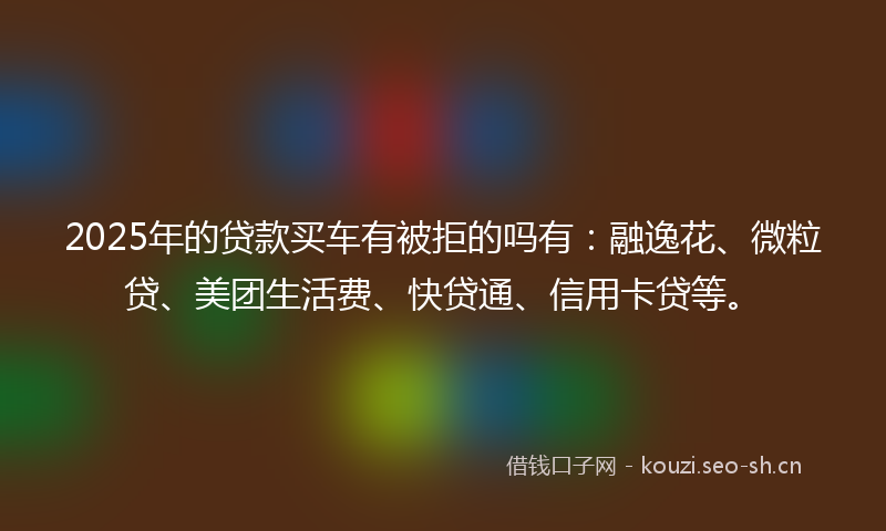 2025年的贷款买车有被拒的吗有：融逸花、微粒贷、美团生活费、快贷通、信用卡贷等。