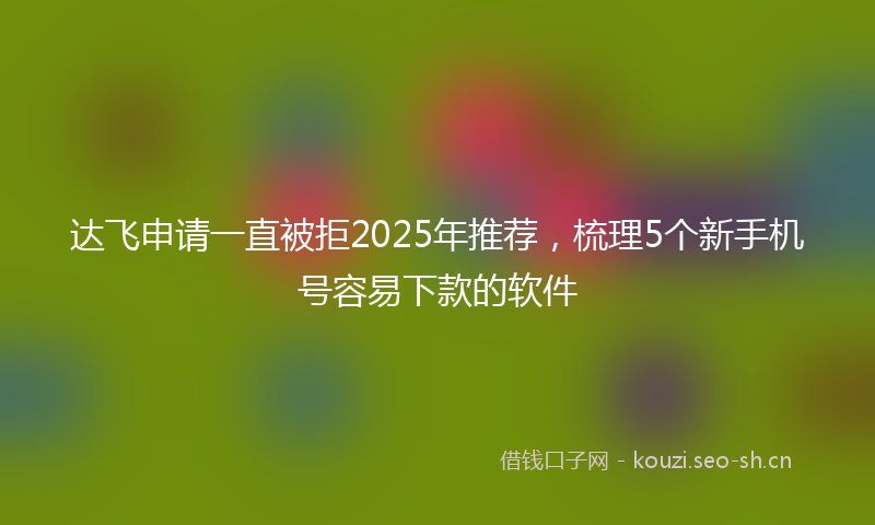 达飞申请一直被拒2025年推荐，梳理5个新手机号容易下款的软件