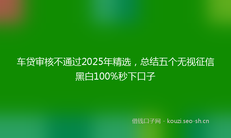 车贷审核不通过2025年精选，总结五个无视征信黑白100%秒下口子