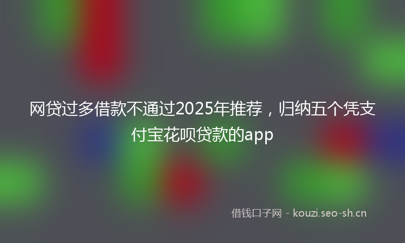 网贷过多借款不通过2025年推荐，归纳五个凭支付宝花呗贷款的app