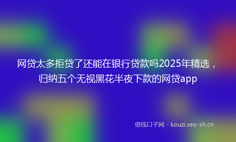 网贷太多拒贷了还能在银行贷款吗2025年精选，归纳五个无视黑花半夜下款的网贷app
