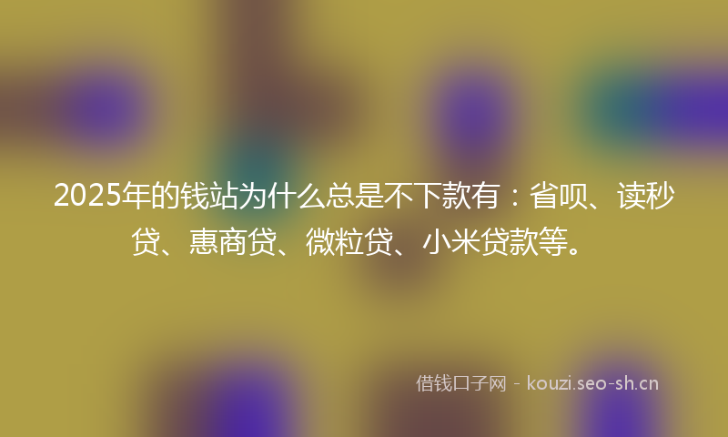 2025年的钱站为什么总是不下款有：省呗、读秒贷、惠商贷、微粒贷、小米贷款等。