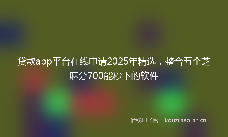 贷款app平台在线申请2025年精选，整合五个芝麻分700能秒下的软件