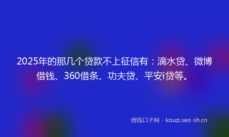 2025年的那几个贷款不上征信有：滴水贷、微博借钱、360借条、功夫贷、平安i贷等。