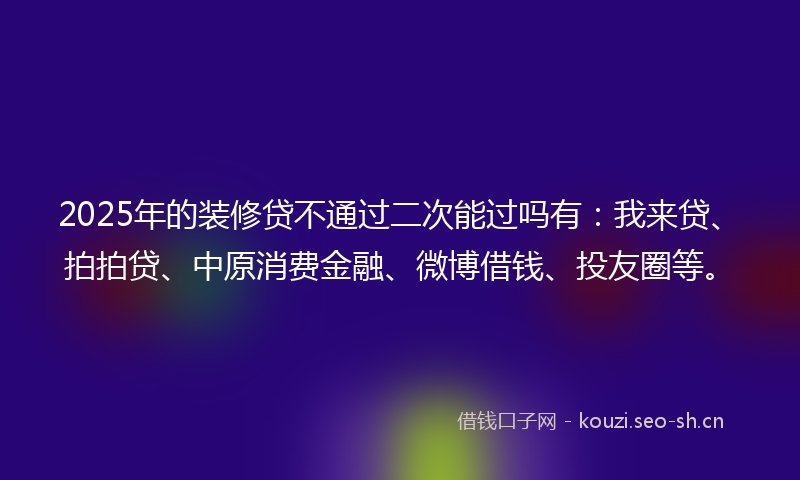 2025年的装修贷不通过二次能过吗有：我来贷、拍拍贷、中原消费金融、微博借钱、投友圈等。