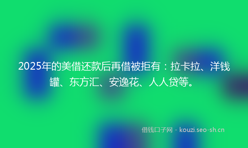 2025年的美借还款后再借被拒有：拉卡拉、洋钱罐、东方汇、安逸花、人人贷等。