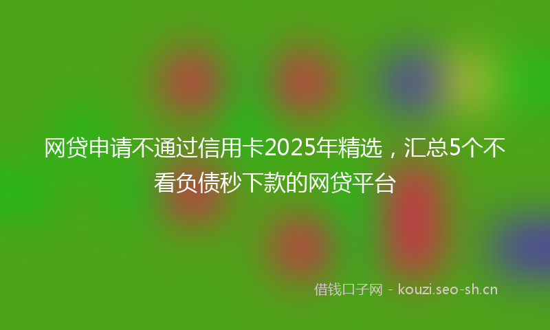 网贷申请不通过信用卡2025年精选，汇总5个不看负债秒下款的网贷平台