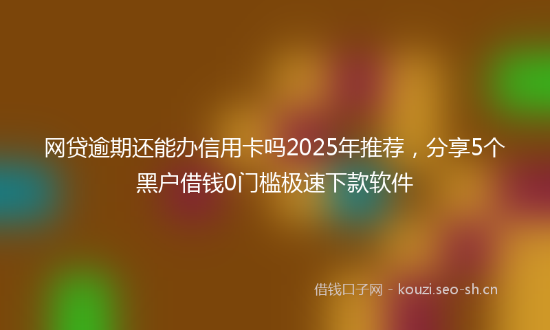网贷逾期还能办信用卡吗2025年推荐，分享5个黑户借钱0门槛极速下款软件