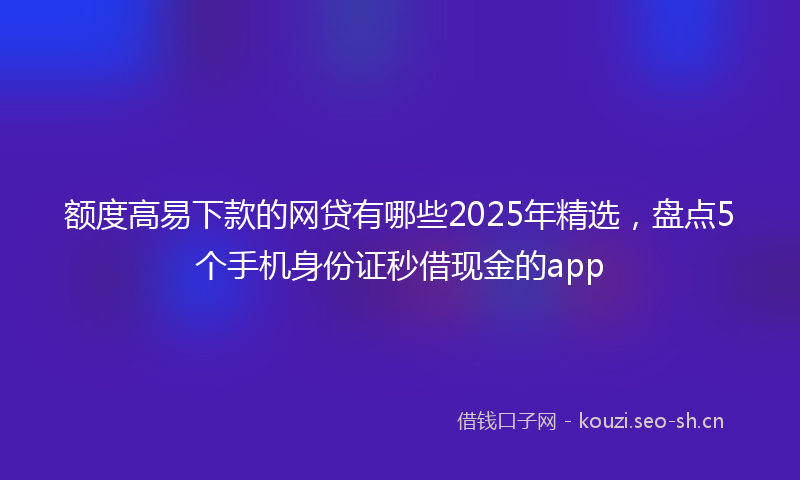 额度高易下款的网贷有哪些2025年精选，盘点5个手机身份证秒借现金的app