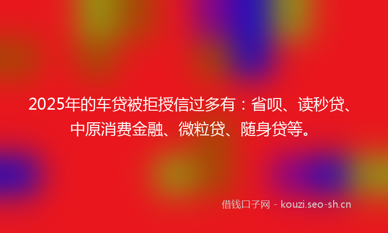 2025年的车贷被拒授信过多有：省呗、读秒贷、中原消费金融、微粒贷、随身贷等。