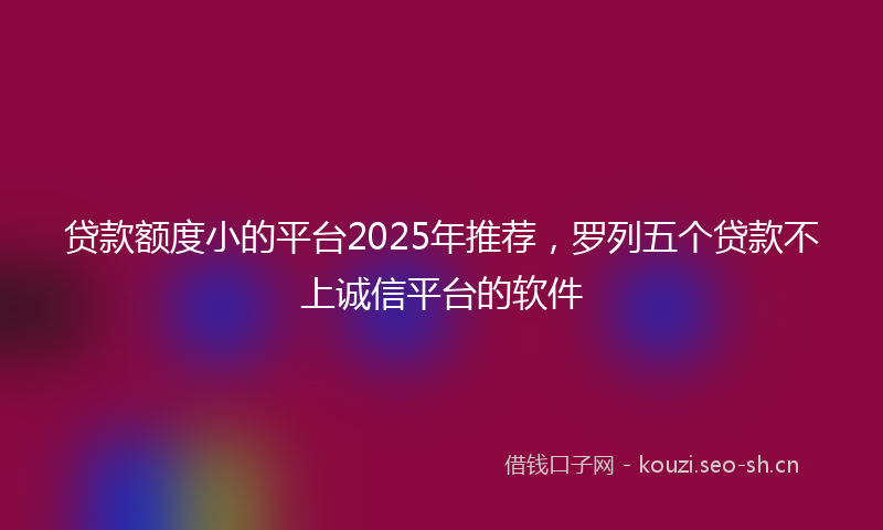 贷款额度小的平台2025年推荐，罗列五个贷款不上诚信平台的软件