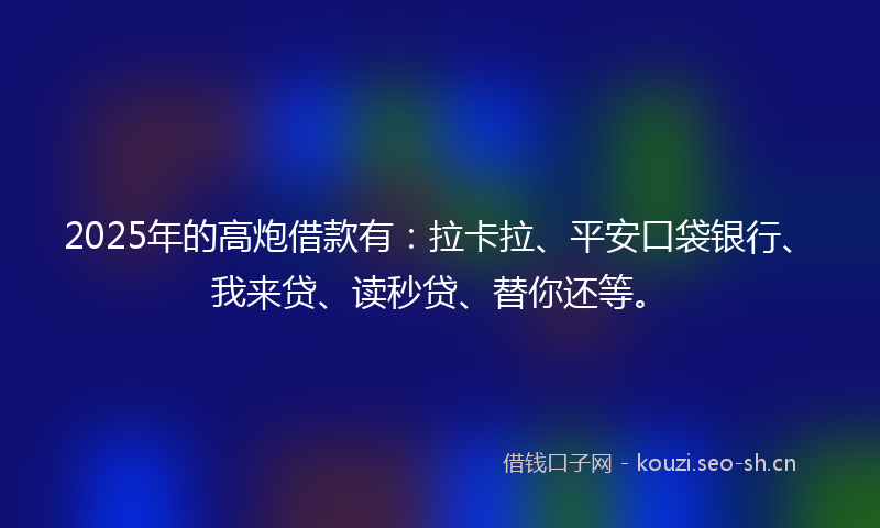 2025年的高炮借款有：拉卡拉、平安口袋银行、我来贷、读秒贷、替你还等。