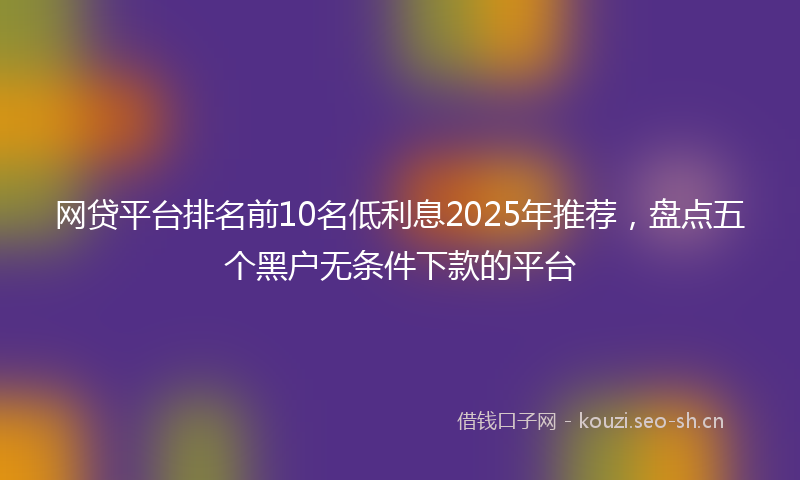 网贷平台排名前10名低利息2025年推荐，盘点五个黑户无条件下款的平台