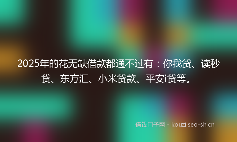 2025年的花无缺借款都通不过有：你我贷、读秒贷、东方汇、小米贷款、平安i贷等。