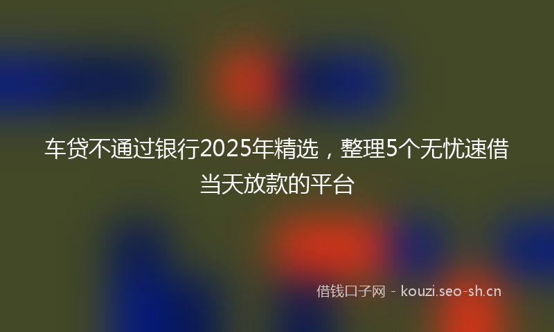 车贷不通过银行2025年精选，整理5个无忧速借当天放款的平台