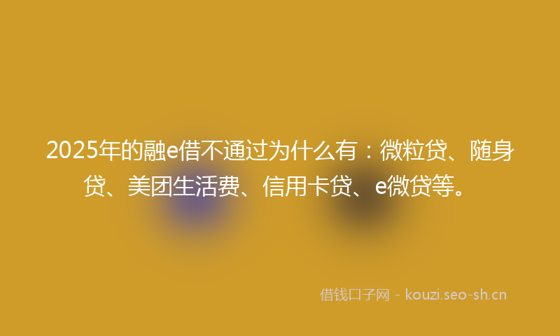 2025年的融e借不通过为什么有：微粒贷、随身贷、美团生活费、信用卡贷、e微贷等。