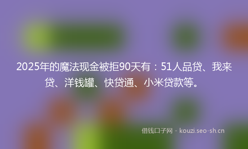 2025年的魔法现金被拒90天有：51人品贷、我来贷、洋钱罐、快贷通、小米贷款等。