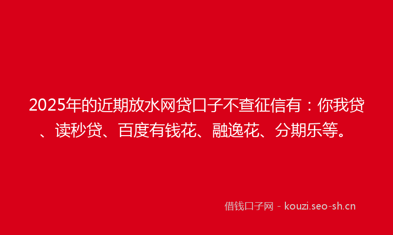 2025年的近期放水网贷口子不查征信有：你我贷、读秒贷、百度有钱花、融逸花、分期乐等。