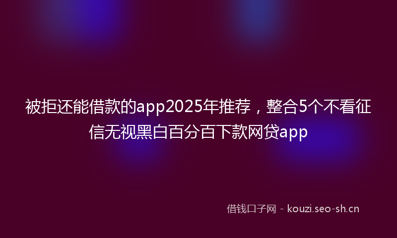 被拒还能借款的app2025年推荐，整合5个不看征信无视黑白百分百下款网贷app