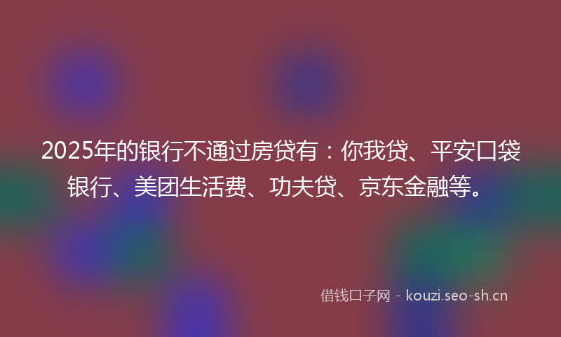 2025年的银行不通过房贷有：你我贷、平安口袋银行、美团生活费、功夫贷、京东金融等。