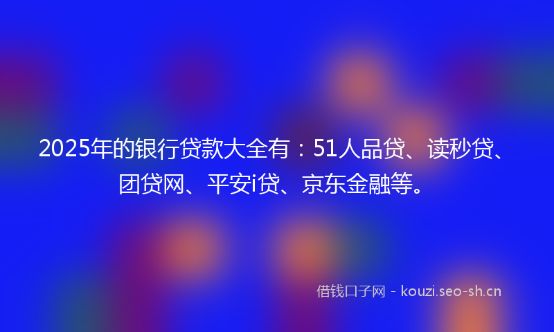 2025年的银行贷款大全有：51人品贷、读秒贷、团贷网、平安i贷、京东金融等。