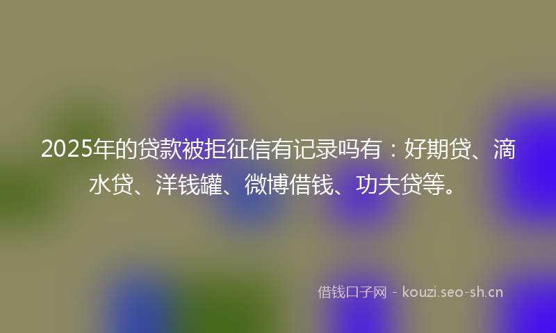 2025年的贷款被拒征信有记录吗有：好期贷、滴水贷、洋钱罐、微博借钱、功夫贷等。