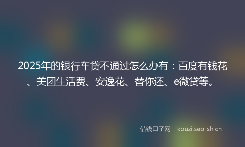 2025年的银行车贷不通过怎么办有：百度有钱花、美团生活费、安逸花、替你还、e微贷等。