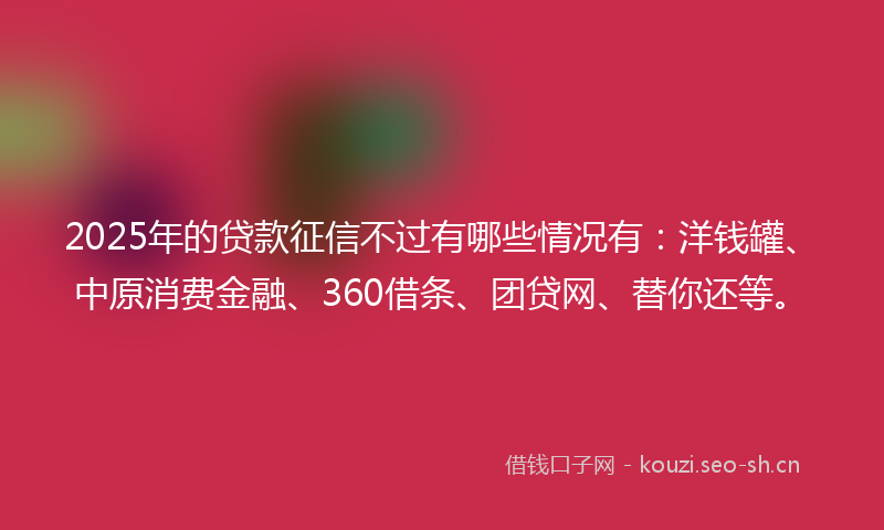 2025年的贷款征信不过有哪些情况有：洋钱罐、中原消费金融、360借条、团贷网、替你还等。
