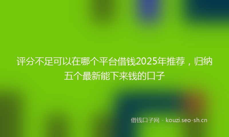 评分不足可以在哪个平台借钱2025年推荐，归纳五个最新能下来钱的口子