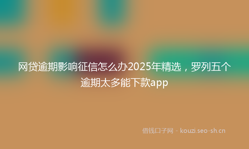 网贷逾期影响征信怎么办2025年精选，罗列五个逾期太多能下款app