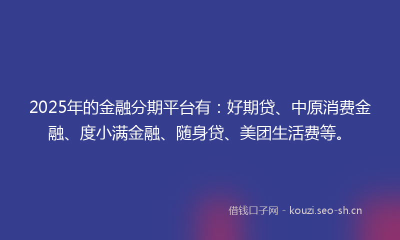 2025年的金融分期平台有：好期贷、中原消费金融、度小满金融、随身贷、美团生活费等。