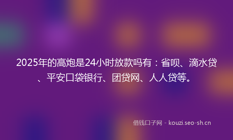 2025年的高炮是24小时放款吗有：省呗、滴水贷、平安口袋银行、团贷网、人人贷等。