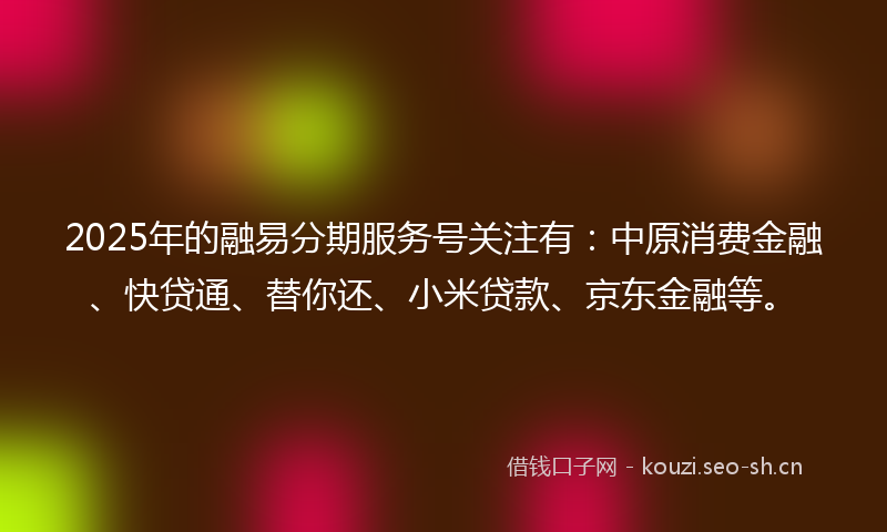 2025年的融易分期服务号关注有：中原消费金融、快贷通、替你还、小米贷款、京东金融等。