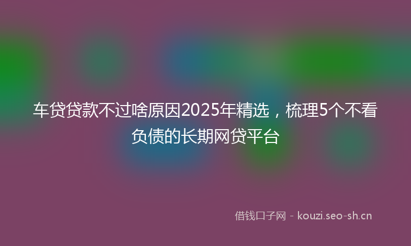 车贷贷款不过啥原因2025年精选，梳理5个不看负债的长期网贷平台