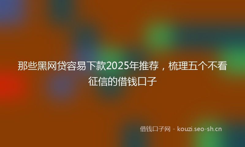 那些黑网贷容易下款2025年推荐，梳理五个不看征信的借钱口子