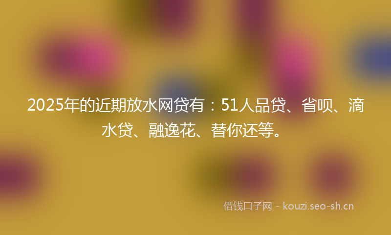 2025年的近期放水网贷有：51人品贷、省呗、滴水贷、融逸花、替你还等。