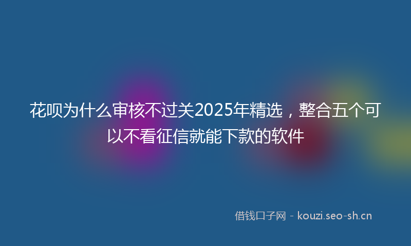 花呗为什么审核不过关2025年精选，整合五个可以不看征信就能下款的软件