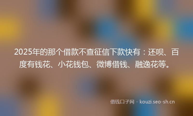 2025年的那个借款不查征信下款快有：还呗、百度有钱花、小花钱包、微博借钱、融逸花等。