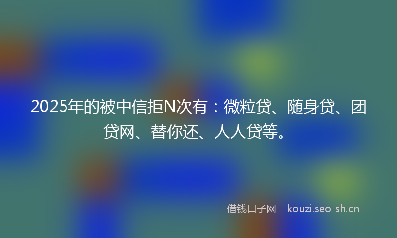 2025年的被中信拒N次有：微粒贷、随身贷、团贷网、替你还、人人贷等。