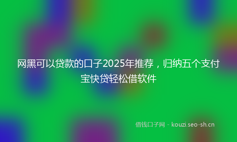 网黑可以贷款的口子2025年推荐，归纳五个支付宝快贷轻松借软件