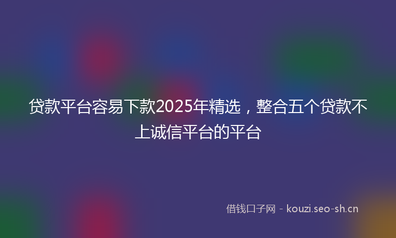 贷款平台容易下款2025年精选，整合五个贷款不上诚信平台的平台