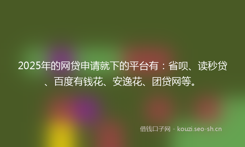 2025年的网贷申请就下的平台有：省呗、读秒贷、百度有钱花、安逸花、团贷网等。