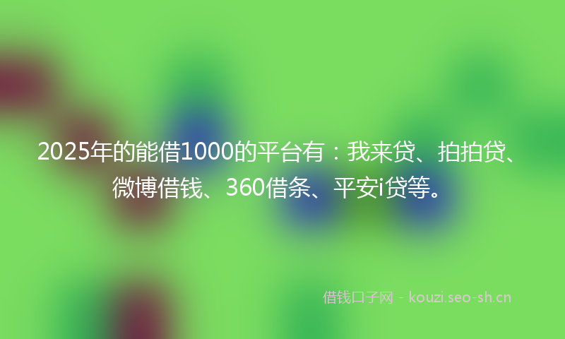 2025年的能借1000的平台有：我来贷、拍拍贷、微博借钱、360借条、平安i贷等。